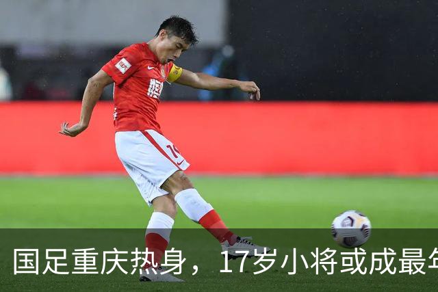 国足重庆热身，17岁小将或成最年轻球员！