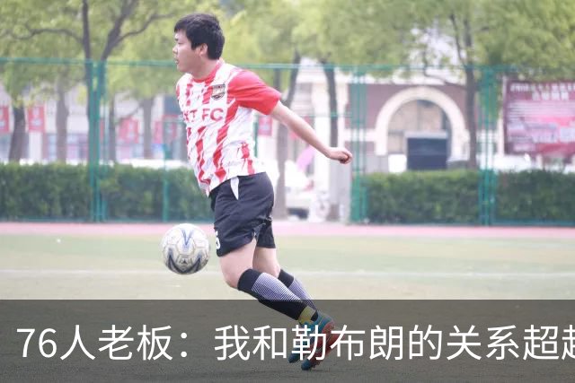 76人老板：我和勒布朗的关系超越了典型的老板与球员的模式