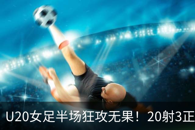 U20女足半场狂攻无果！20射3正，5次失良机，余佳琪错失空门